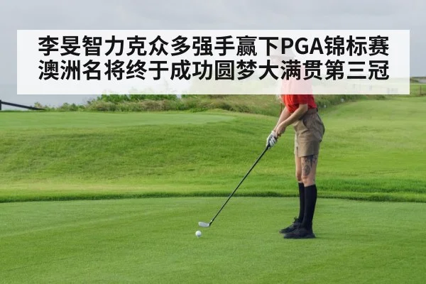 李旻智力克众多强手赢下PGA锦标赛 澳洲名将终于成功圆梦大满贯第三冠