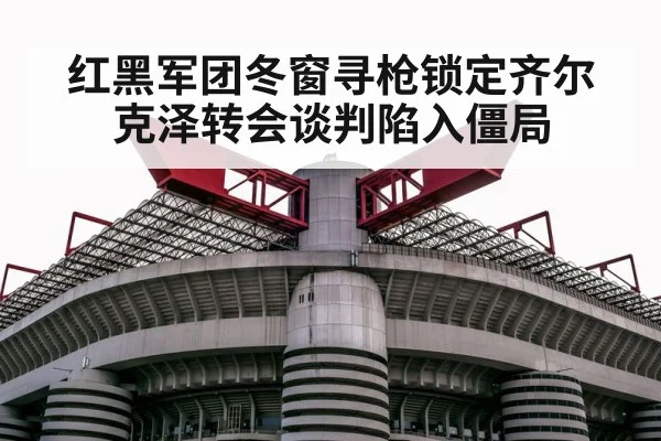 红黑军团冬窗寻枪锁定齐尔克泽转会谈判陷入僵局